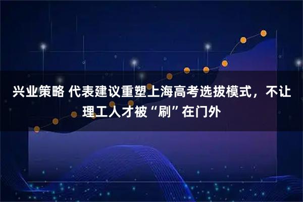 兴业策略 代表建议重塑上海高考选拔模式，不让理工人才被“刷”在门外
