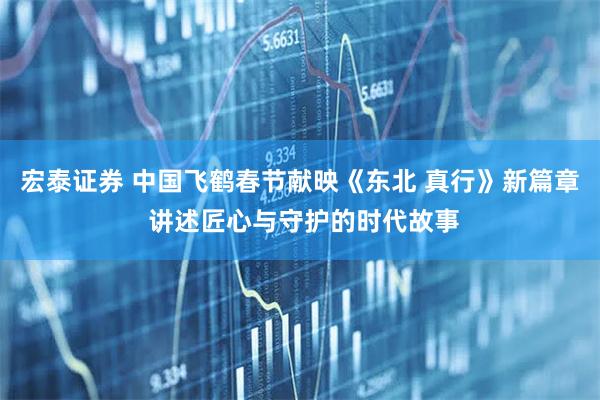 宏泰证券 中国飞鹤春节献映《东北 真行》新篇章 讲述匠心与守护的时代故事