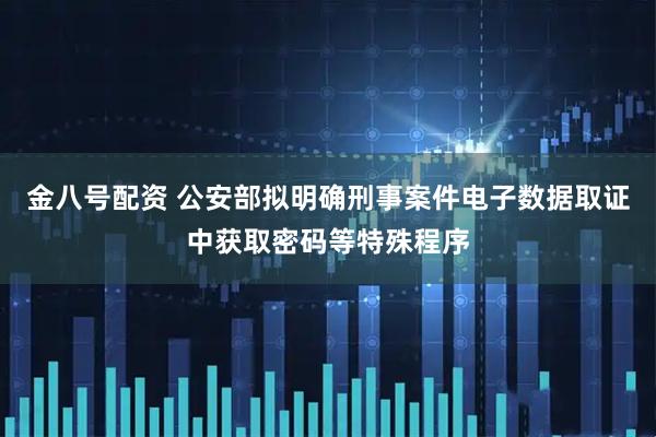 金八号配资 公安部拟明确刑事案件电子数据取证中获取密码等特殊程序