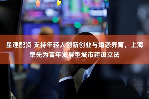星速配资 支持年轻人创新创业与婚恋养育，上海率先为青年发展型城市建设立法
