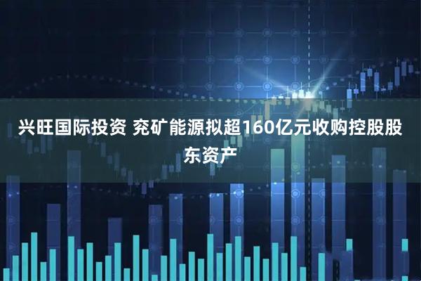 兴旺国际投资 兖矿能源拟超160亿元收购控股股东资产