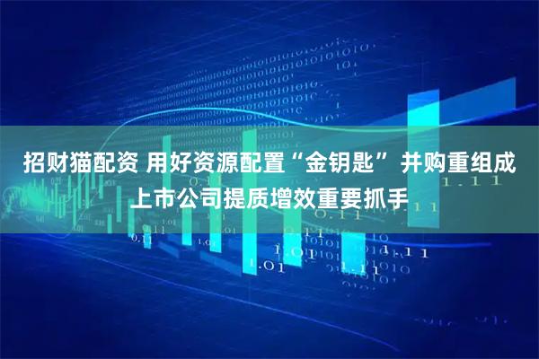 招财猫配资 用好资源配置“金钥匙” 并购重组成上市公司提质增效重要抓手