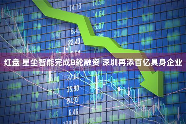 红盘 星尘智能完成B轮融资 深圳再添百亿具身企业