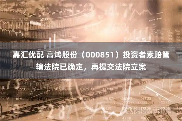 嘉汇优配 高鸿股份（000851）投资者索赔管辖法院已确定，再提交法院立案