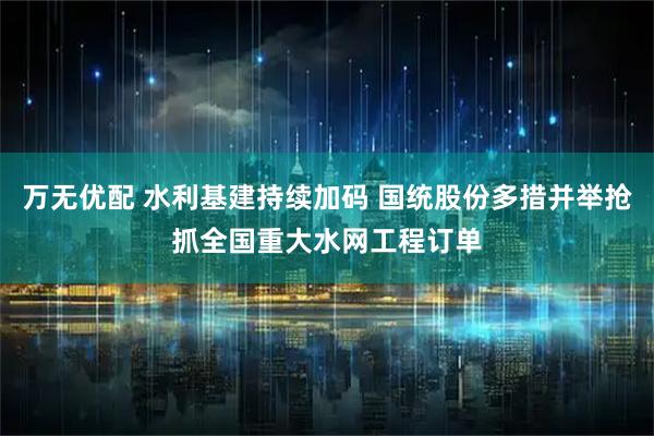 万无优配 水利基建持续加码 国统股份多措并举抢抓全国重大水网工程订单