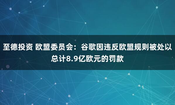 至德投资 欧盟委员会：谷歌因违反欧盟规则被处以总计8.9亿欧元的罚款