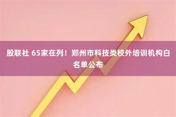 股联社 65家在列！郑州市科技类校外培训机构白名单公布
